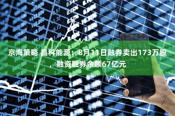 京海策略 晶科能源:8月11日融券卖出173万股,融资融券余额67亿元