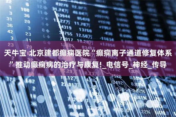 天牛宝 北京建都癫痫医院“癫痫离子通道修复体系”推动癫痫病的治疗与康复!_电信号_神经_传导