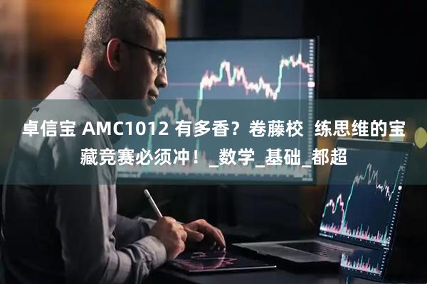 卓信宝 AMC1012 有多香？卷藤校  练思维的宝藏竞赛必须冲！_数学_基础_都超