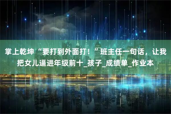 掌上乾坤 “要打到外面打！”班主任一句话，让我把女儿逼进年级前十_孩子_成绩单_作业本