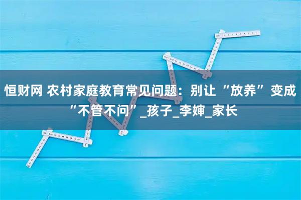 恒财网 农村家庭教育常见问题：别让 “放养” 变成 “不管不问”_孩子_李婶_家长