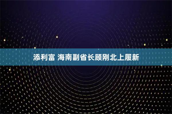 添利富 海南副省长顾刚北上履新