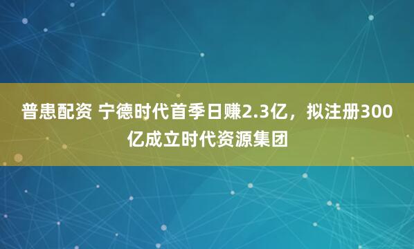 普患配资 宁德时代首季日赚2.3亿，拟注册300亿成立时代资源集团