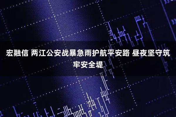 宏融信 两江公安战暴急雨护航平安路 昼夜坚守筑牢安全堤