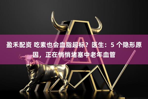 盈禾配资 吃素也会血脂超标？医生：5 个隐形原因，正在悄悄堵塞中老年血管