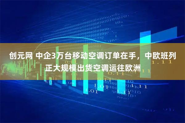 创元网 中企3万台移动空调订单在手,中欧班列正大规模出货空调运往欧洲