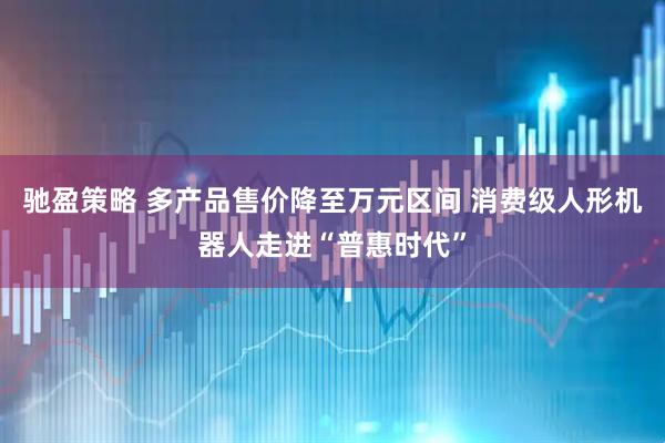 驰盈策略 多产品售价降至万元区间 消费级人形机器人走进“普惠时代”
